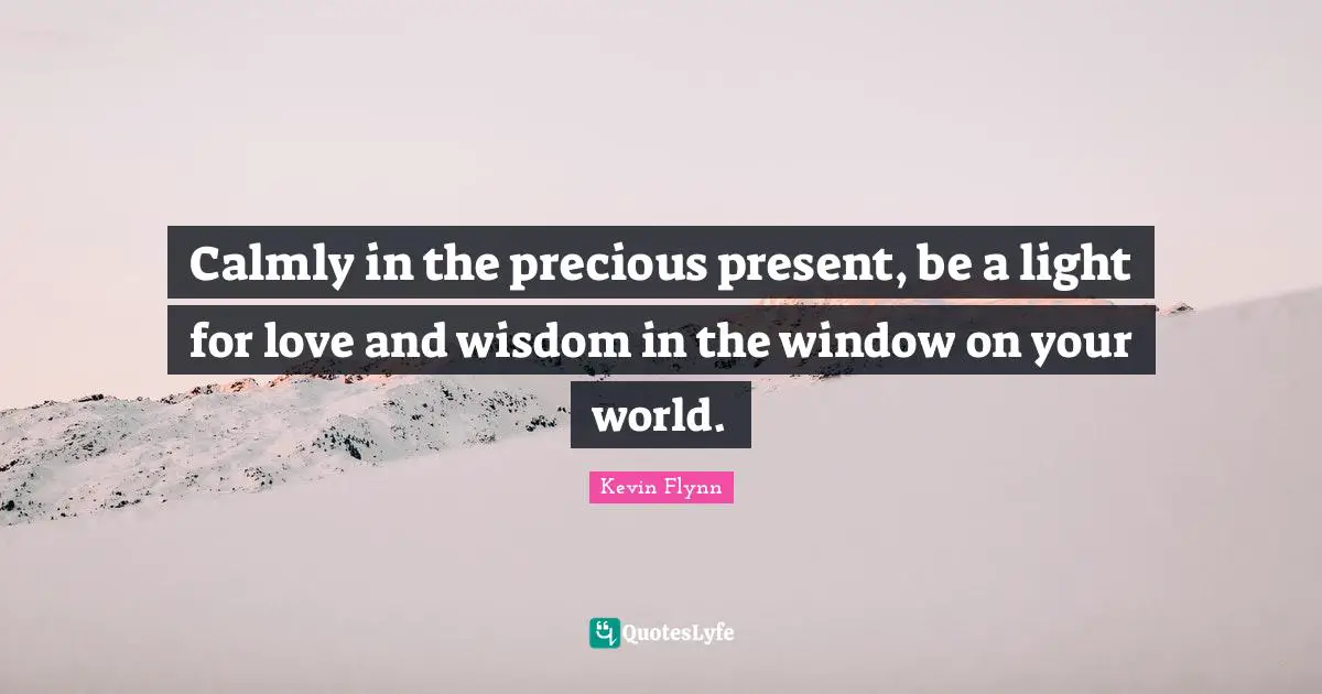 Calmly in the precious present, be a light for love and wisdom in the window on your world.