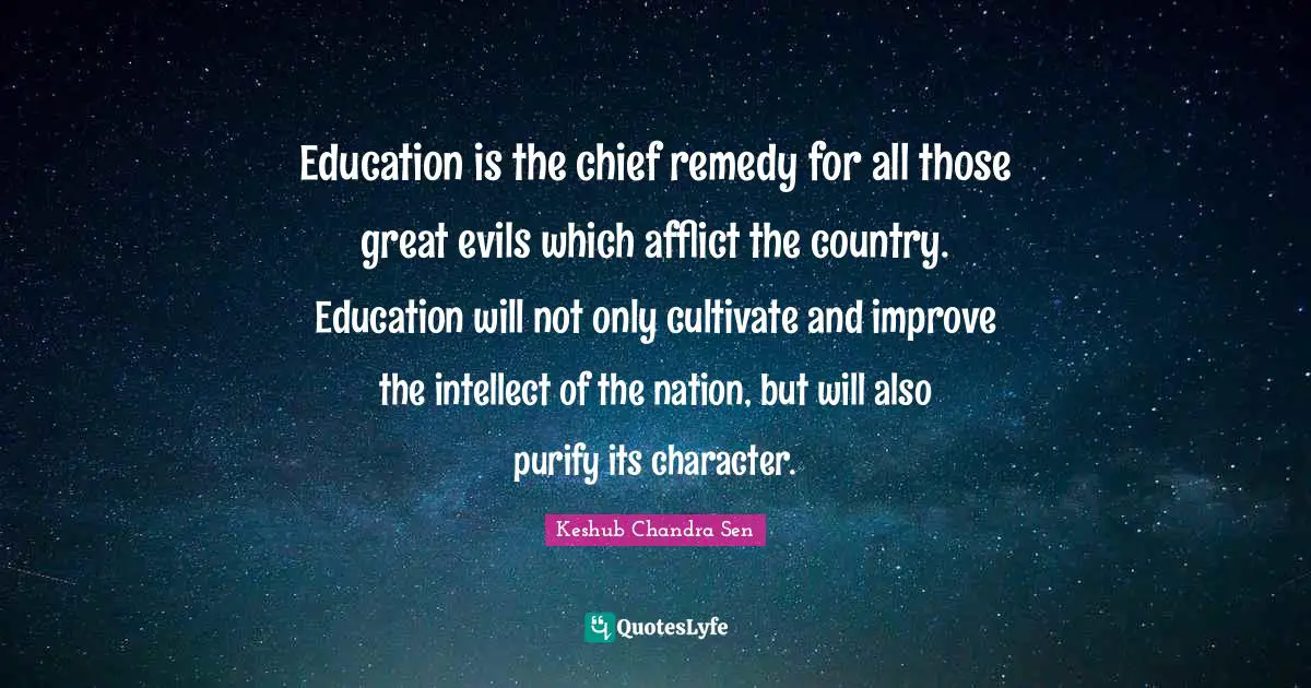 Education is the chief remedy for all those great evils which afflict the country. Education will not only cultivate and improve the intellect of the nation, but will also purify its character.