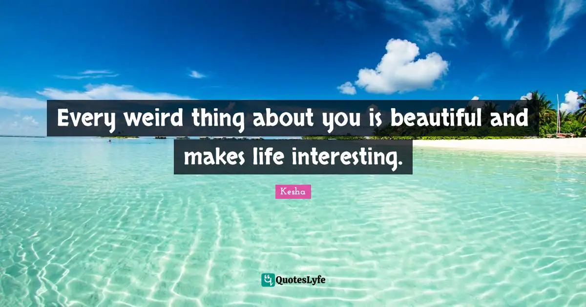 Every weird thing about you is beautiful and makes life interesting.