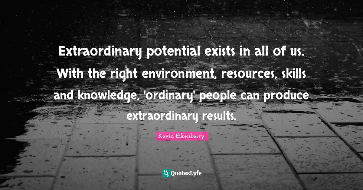 Extraordinary potential exists in all of us. With the right environment, resources, skills and knowledge, 'ordinary' people can produce extraordinary results.