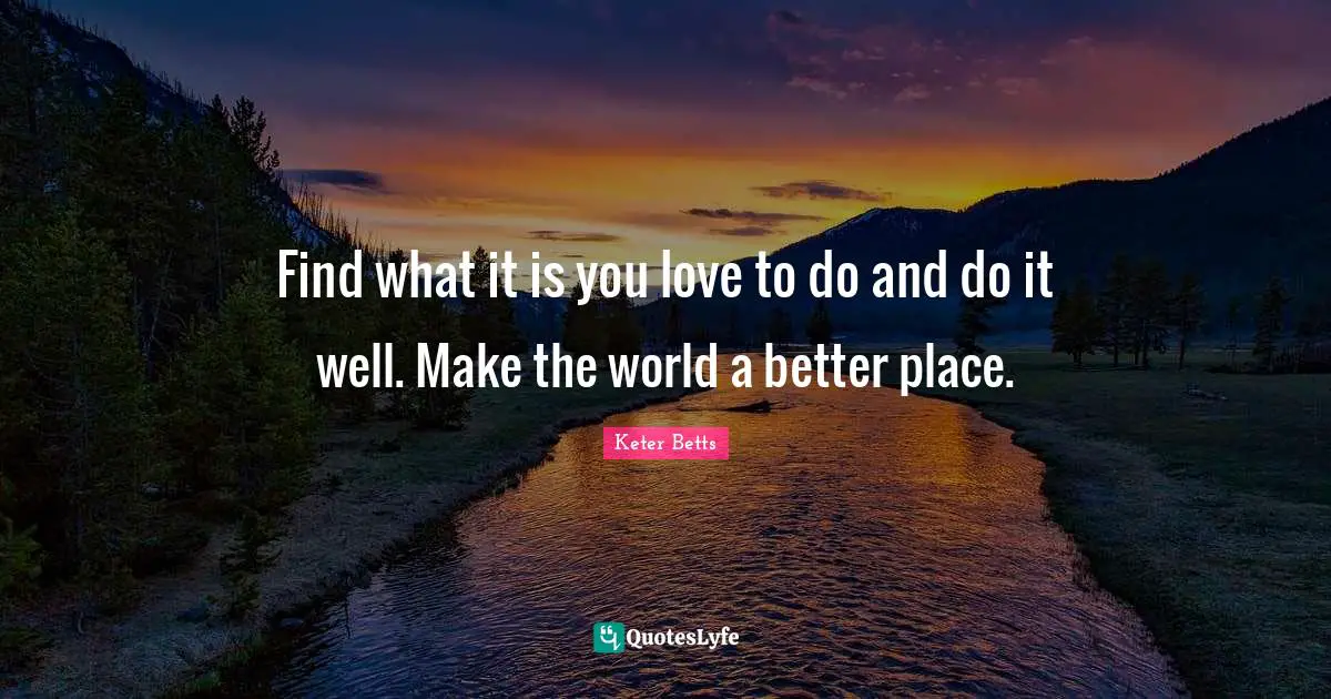 Find what it is you love to do and do it well. Make the world a better place.