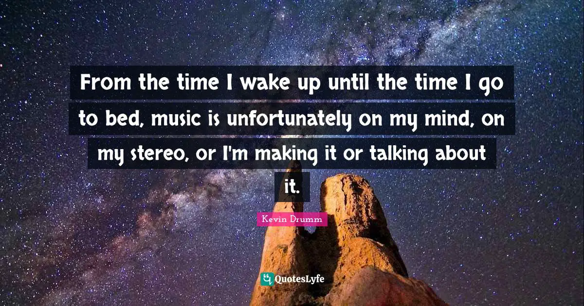 From the time I wake up until the time I go to bed, music is unfortunately on my mind, on my stereo, or I'm making it or talking about it.