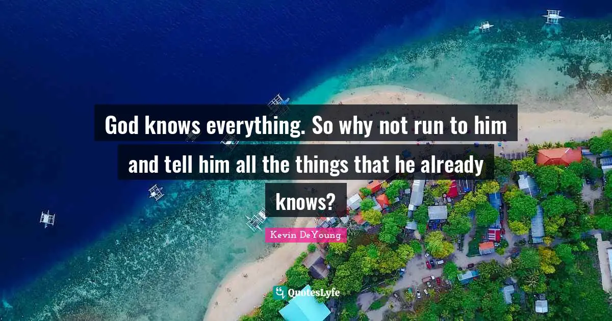 God knows everything. So why not run to him and tell him all the things that he already knows?