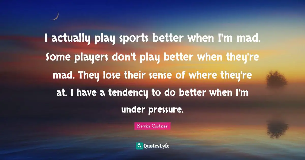 I actually play sports better when I'm mad. Some players don't play better when they're mad. They lose their sense of where they're at. I have a tendency to do better when I'm under pressure.