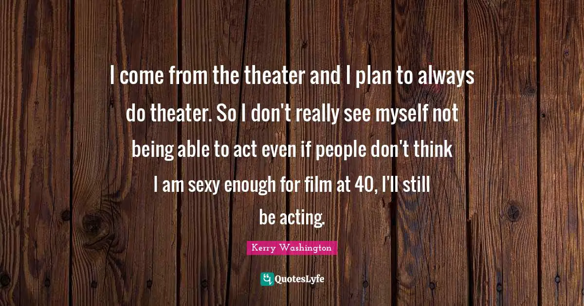 I come from the theater and I plan to always do theater. So I don't really see myself not being able to act even if people don't think I am sexy enough for film at 40, I'll still be acting.