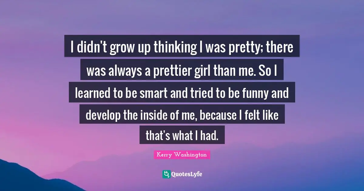 I didn't grow up thinking I was pretty; there was always a prettier girl than me. So I learned to be smart and tried to be funny and develop the inside of me, because I felt like that's what I had.
