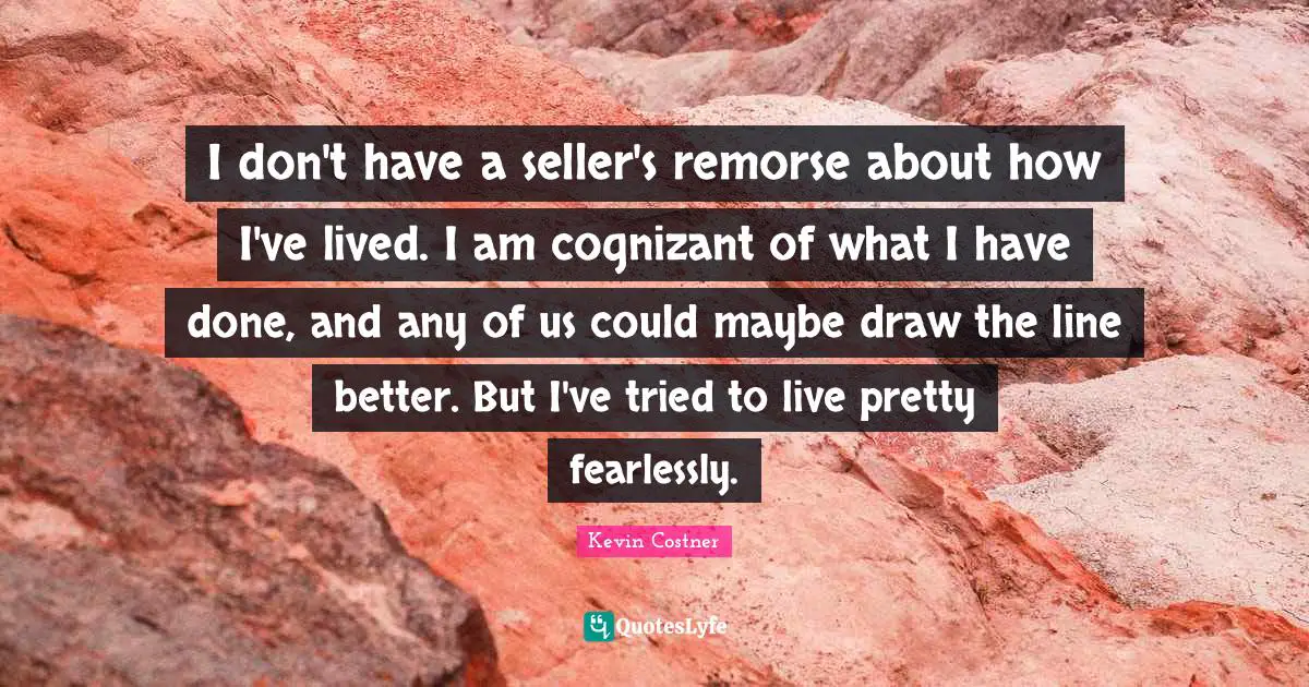 I don't have a seller's remorse about how I've lived. I am cognizant of what I have done, and any of us could maybe draw the line better. But I've tried to live pretty fearlessly.
