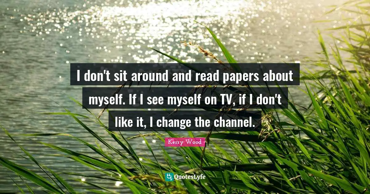 I don't sit around and read papers about myself. If I see myself on TV, if I don't like it, I change the channel.