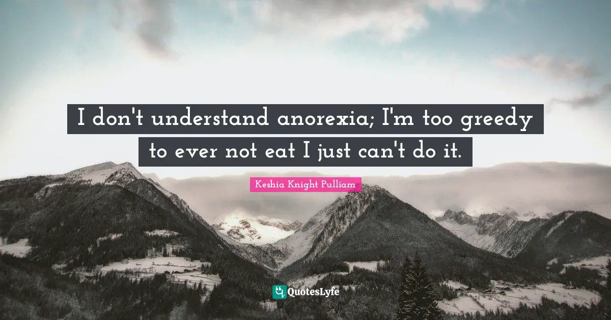 I don't understand anorexia; I'm too greedy to ever not eat I just can't do it.