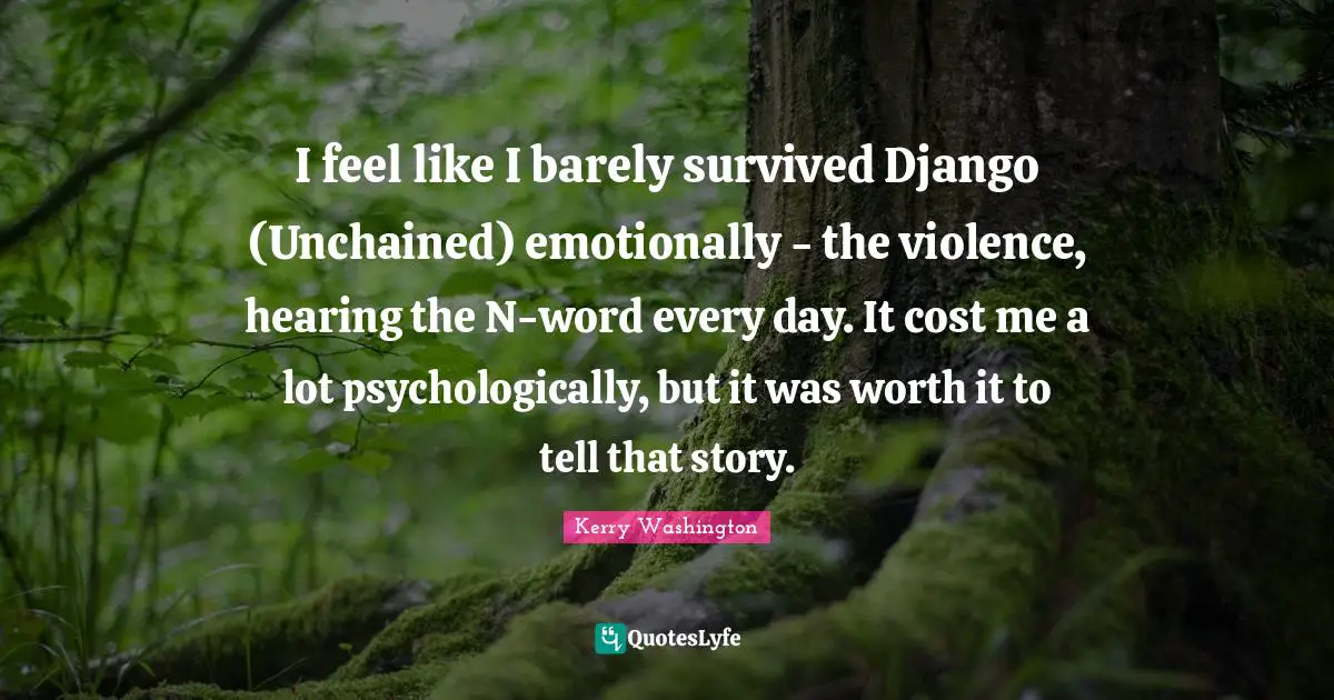 I feel like I barely survived Django (Unchained) emotionally - the violence, hearing the N-word every day. It cost me a lot psychologically, but it was worth it to tell that story.