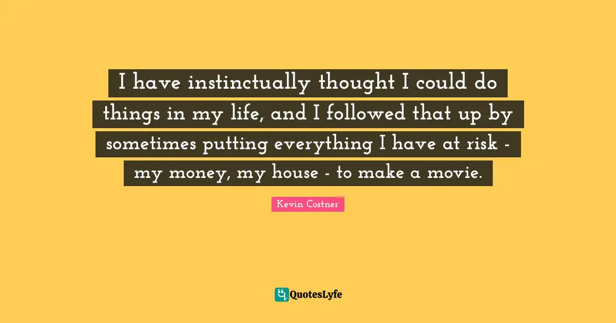 I have instinctually thought I could do things in my life, and I followed that up by sometimes putting everything I have at risk - my money, my house - to make a movie.