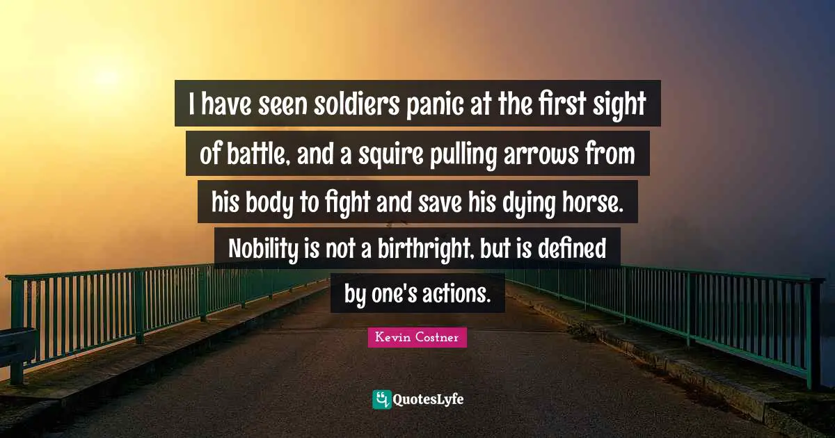 I have seen soldiers panic at the first sight of battle, and a squire pulling arrows from his body to fight and save his dying horse. Nobility is not a birthright, but is defined by one's actions.