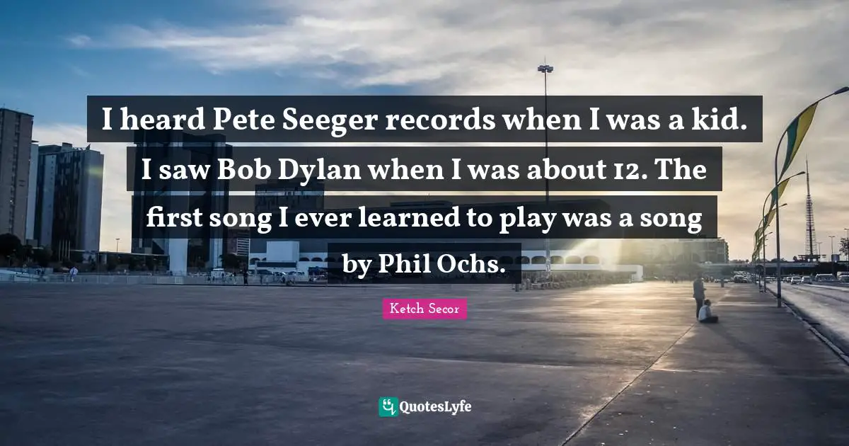 Ketch Secor Quotes: "I heard Pete Seeger records when I was a kid. I saw Bob Dylan when I was about 12. The first song I ever learned to play was a song by Phil Ochs."