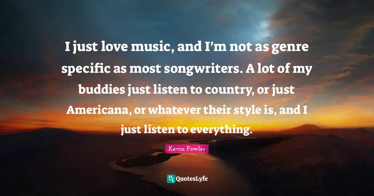 I just love music, and I'm not as genre specific as most songwriters. A lot of my buddies just listen to country, or just Americana, or whatever their style is, and I just listen to everything.