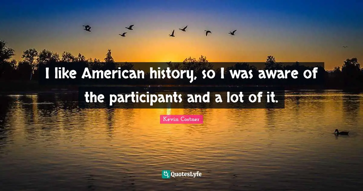 I like American history, so I was aware of the participants and a lot of it.