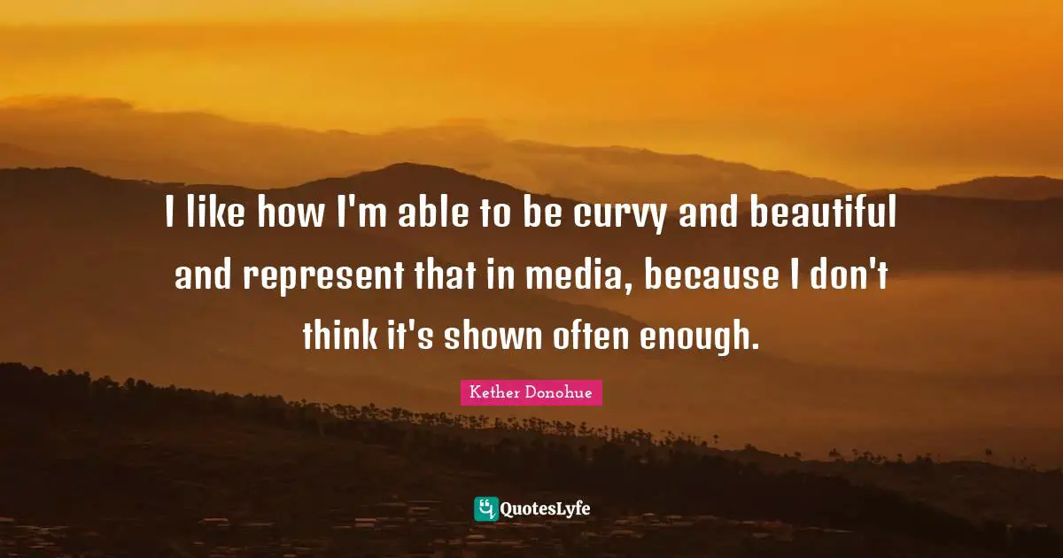 I like how I'm able to be curvy and beautiful and represent that in media, because I don't think it's shown often enough.