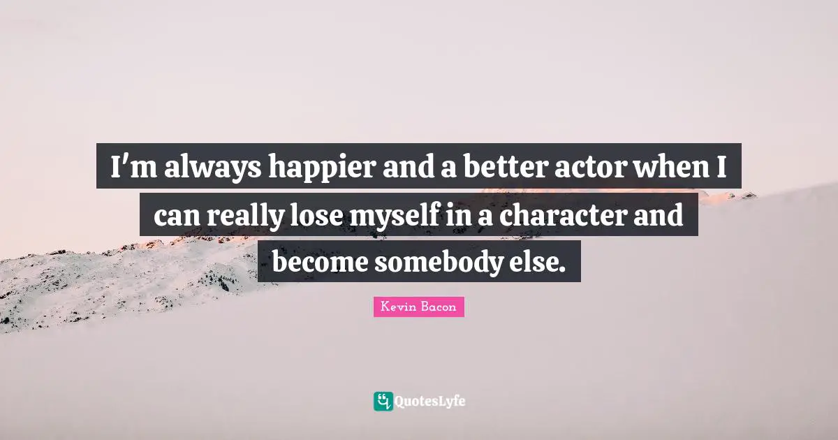 Kevin Bacon Quotes: "I'm always happier and a better actor when I can really lose myself in a character and become somebody else."