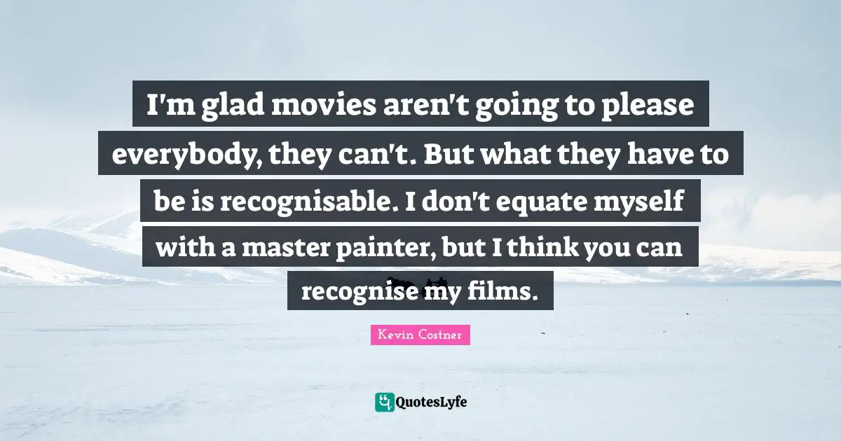 I'm glad movies aren't going to please everybody, they can't. But what they have to be is recognisable. I don't equate myself with a master painter, but I think you can recognise my films.