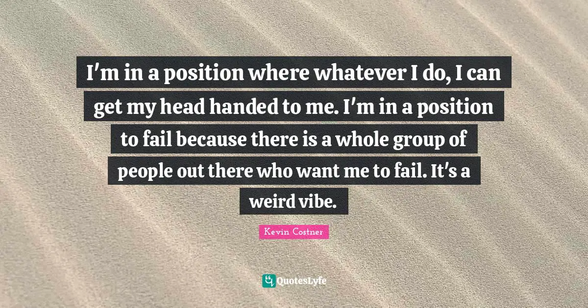 I'm in a position where whatever I do, I can get my head handed to me. I'm in a position to fail because there is a whole group of people out there who want me to fail. It's a weird vibe.