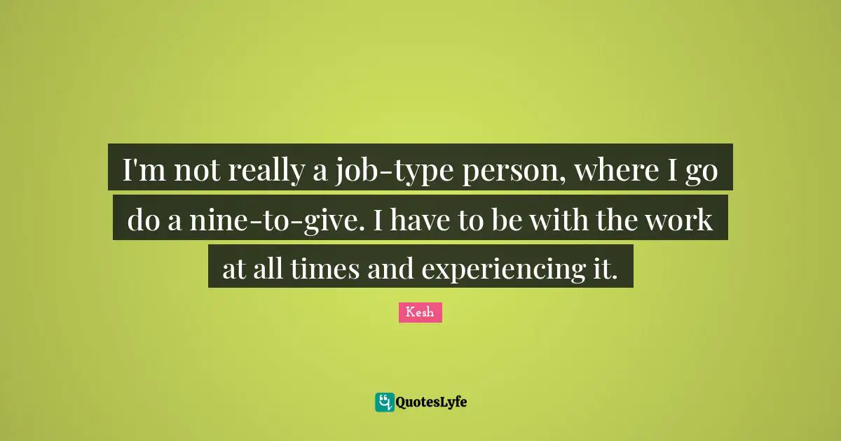 I'm not really a job-type person, where I go do a nine-to-give. I have to be with the work at all times and experiencing it.