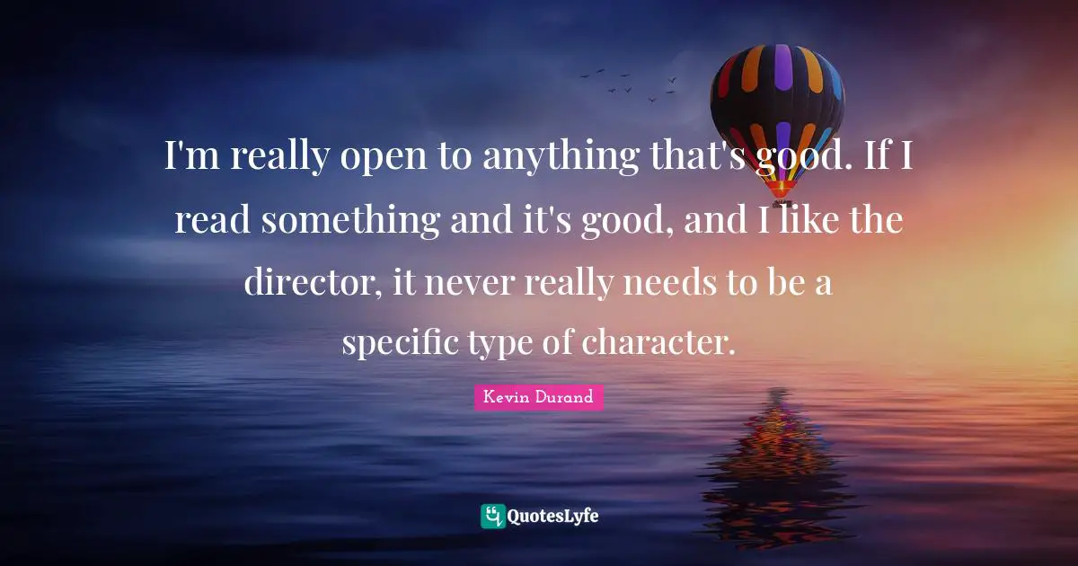 I'm really open to anything that's good. If I read something and it's good, and I like the director, it never really needs to be a specific type of character.