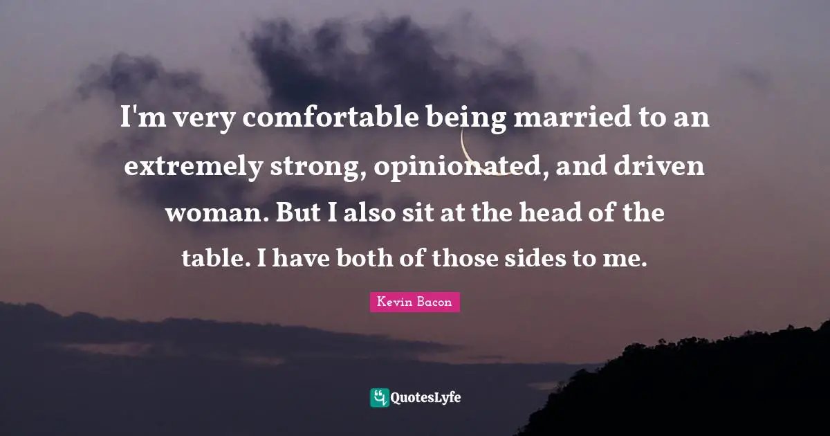 Kevin Bacon Quotes: "I'm very comfortable being married to an extremely strong, opinionated, and driven woman. But I also sit at the head of the table. I have both of those sides to me."