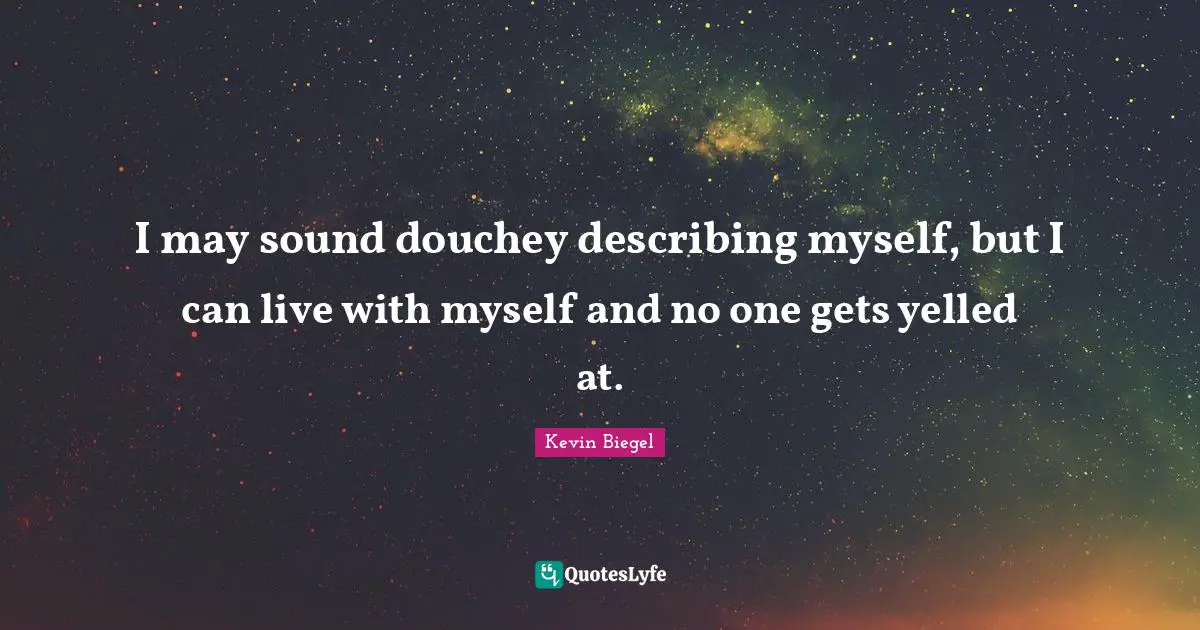 I may sound douchey describing myself, but I can live with myself and no one gets yelled at.
