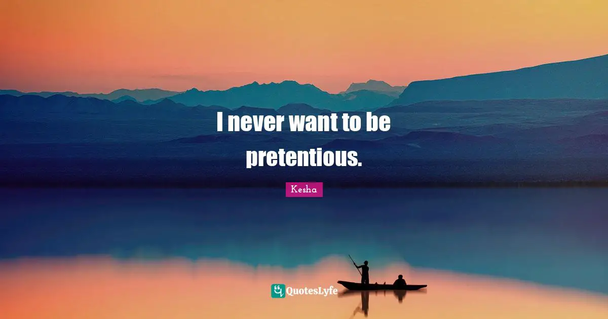 I never want to be pretentious.