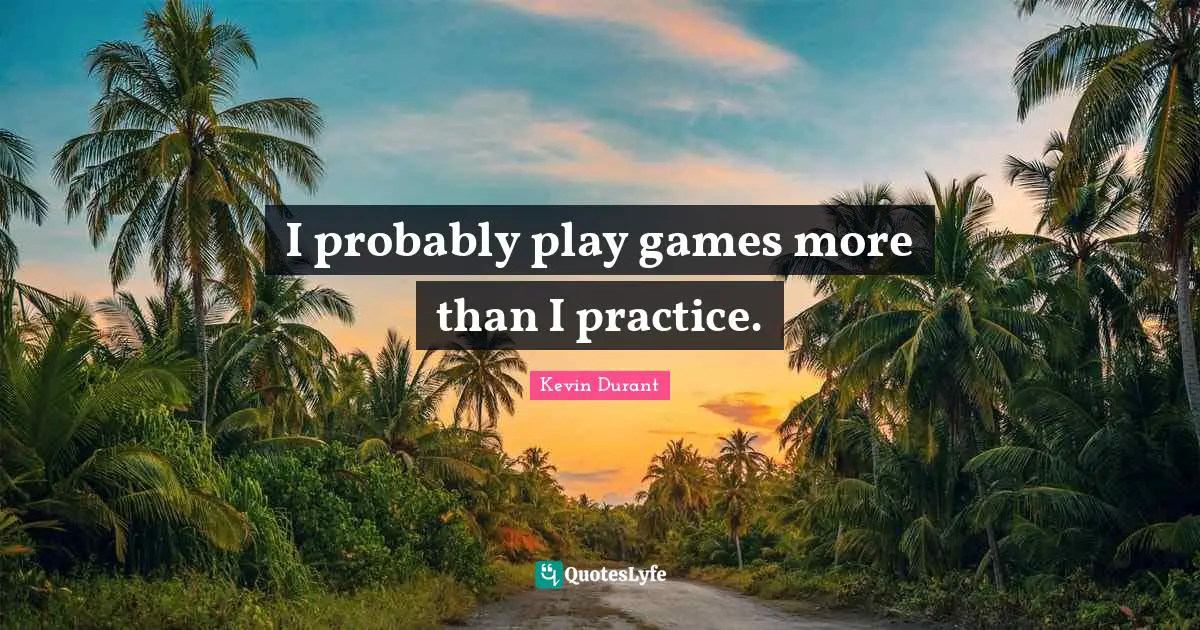 I probably play games more than I practice.