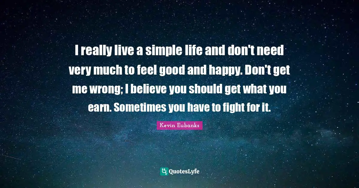 I really live a simple life and don't need very much to feel good and happy. Don't get me wrong; I believe you should get what you earn. Sometimes you have to fight for it.