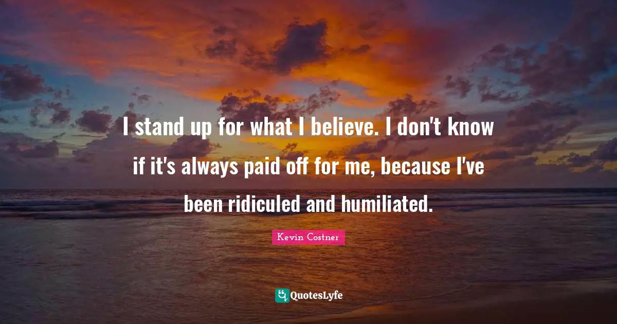 I stand up for what I believe. I don't know if it's always paid off for me, because I've been ridiculed and humiliated.