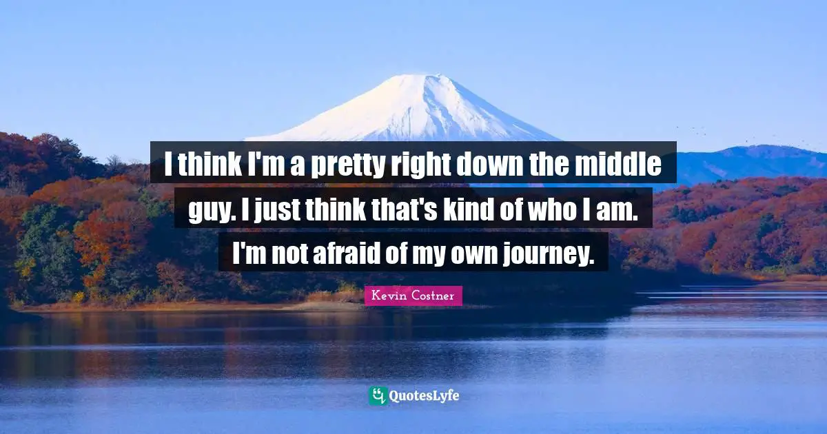 I think I'm a pretty right down the middle guy. I just think that's kind of who I am. I'm not afraid of my own journey.
