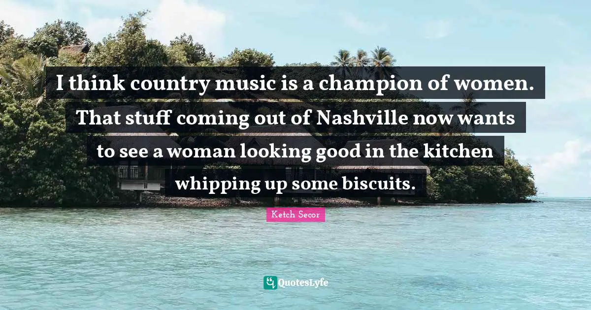 Ketch Secor Quotes: "I think country music is a champion of women. That stuff coming out of Nashville now wants to see a woman looking good in the kitchen whipping up some biscuits."