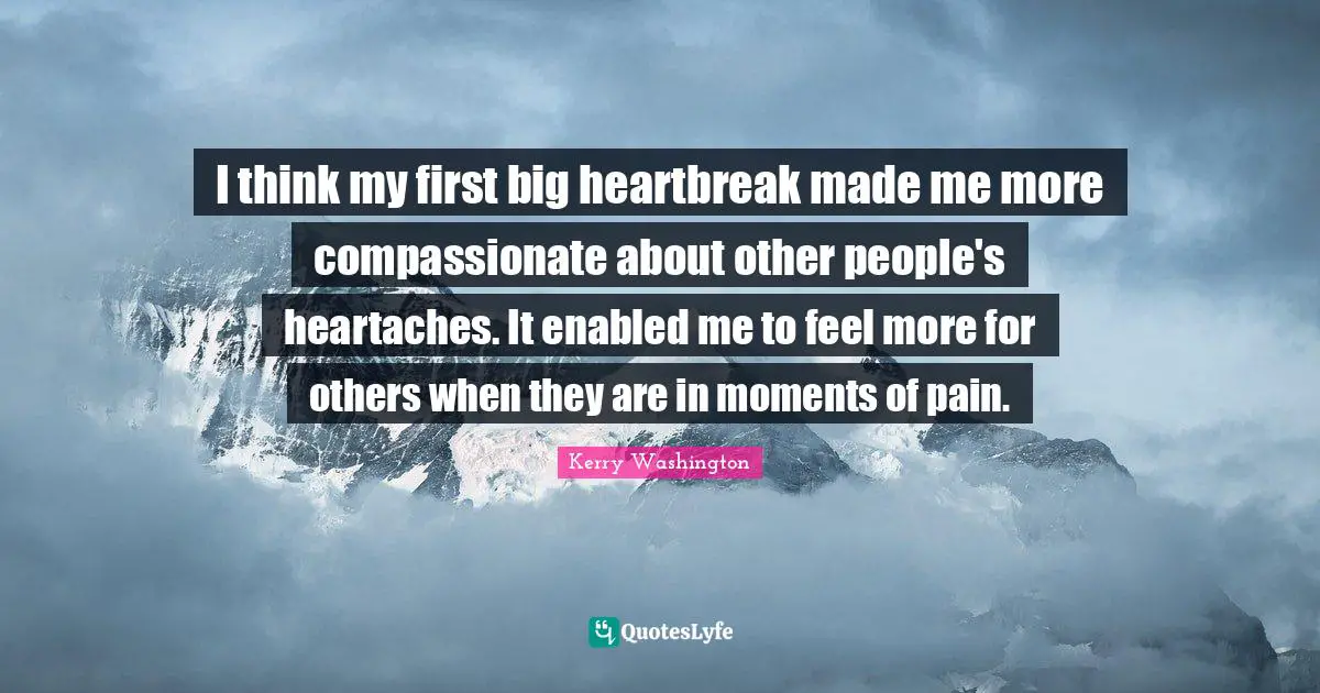 I think my first big heartbreak made me more compassionate about other people's heartaches. It enabled me to feel more for others when they are in moments of pain.