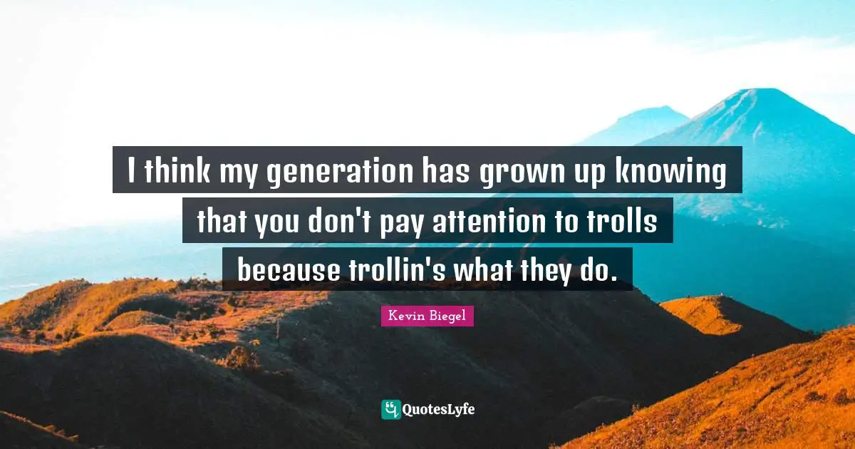 I think my generation has grown up knowing that you don't pay attention to trolls because trollin's what they do.