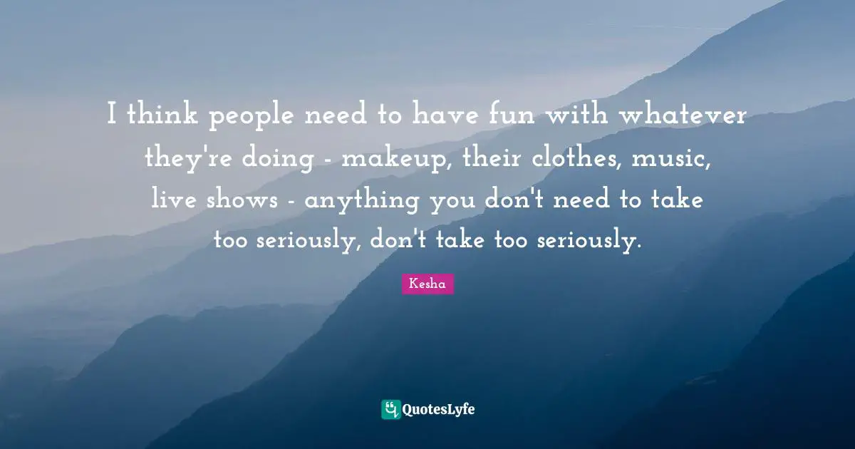 I think people need to have fun with whatever they're doing - makeup, their clothes, music, live shows - anything you don't need to take too seriously, don't take too seriously.