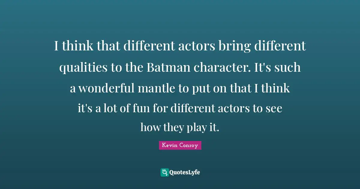 I think that different actors bring different qualities to the Batman character. It's such a wonderful mantle to put on that I think it's a lot of fun for different actors to see how they play it.