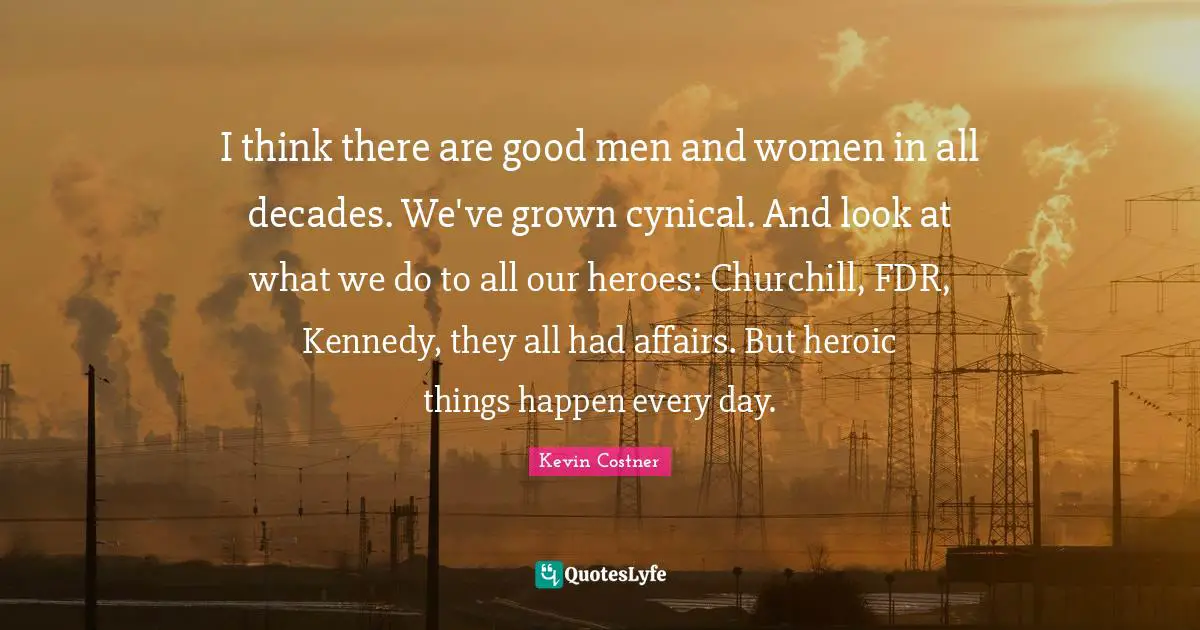 I think there are good men and women in all decades. We've grown cynical. And look at what we do to all our heroes: Churchill, FDR, Kennedy, they all had affairs. But heroic things happen every day.