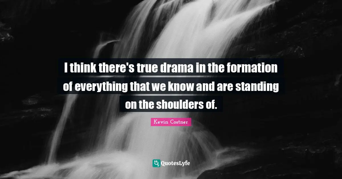 I think there's true drama in the formation of everything that we know and are standing on the shoulders of.