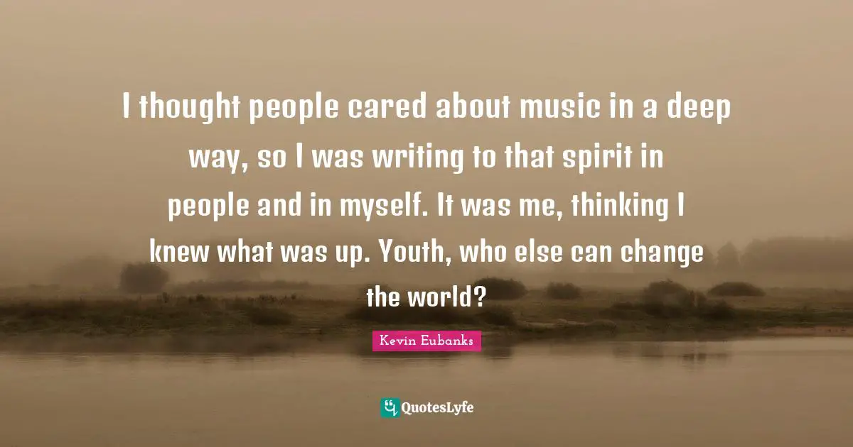 I thought people cared about music in a deep way, so I was writing to that spirit in people and in myself. It was me, thinking I knew what was up. Youth, who else can change the world?