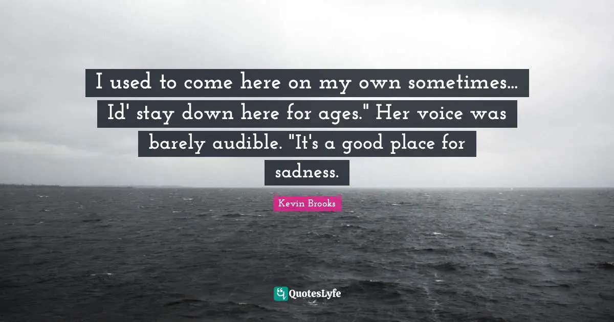 I used to come here on my own sometimes... Id' stay down here for ages." Her voice was barely audible. "It's a good place for sadness.