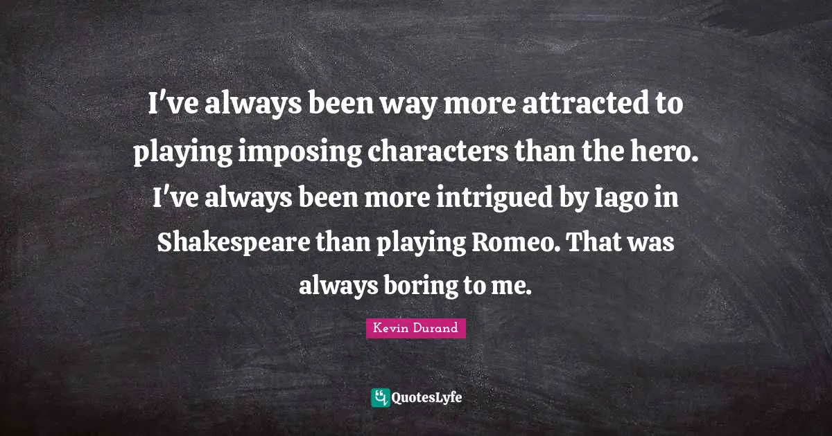 I've always been way more attracted to playing imposing characters than the hero. I've always been more intrigued by Iago in Shakespeare than playing Romeo. That was always boring to me.