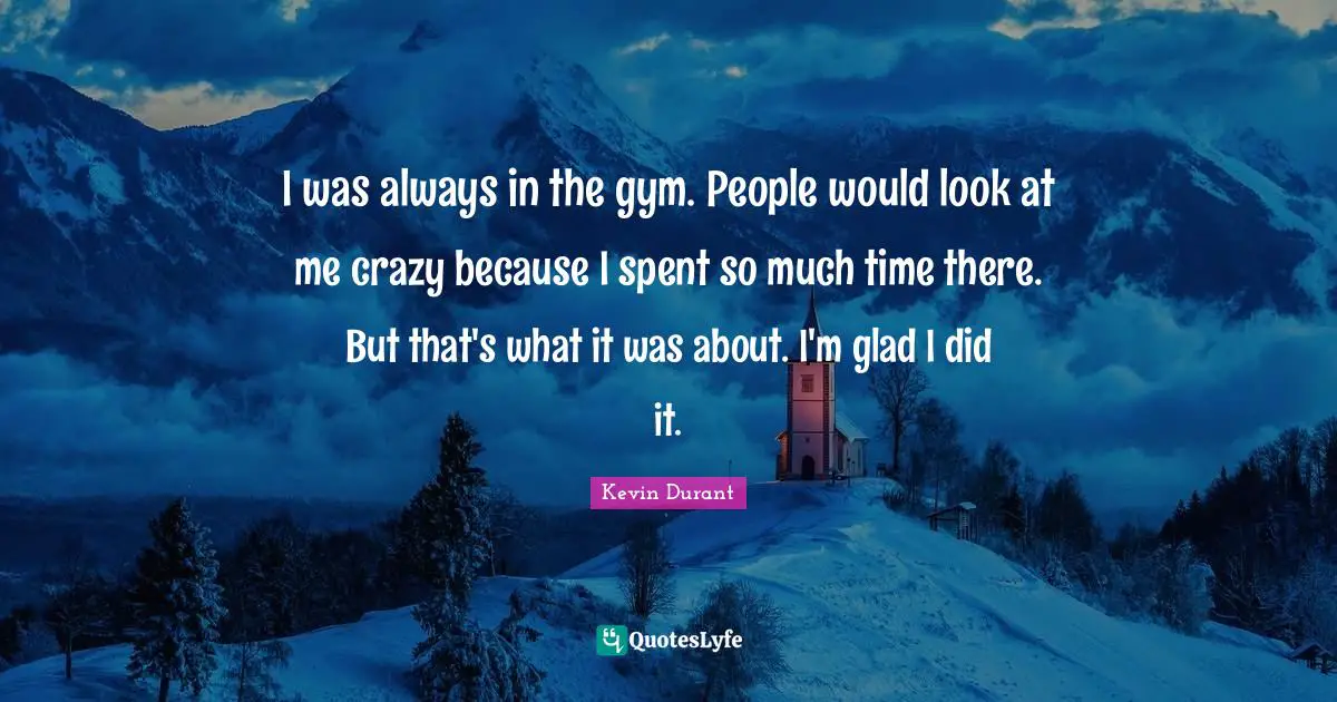 I was always in the gym. People would look at me crazy because I spent so much time there. But that's what it was about. I'm glad I did it.