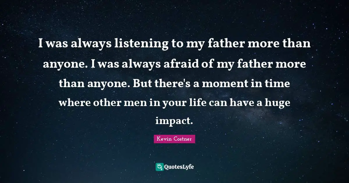 I was always listening to my father more than anyone. I was always afraid of my father more than anyone. But there's a moment in time where other men in your life can have a huge impact.