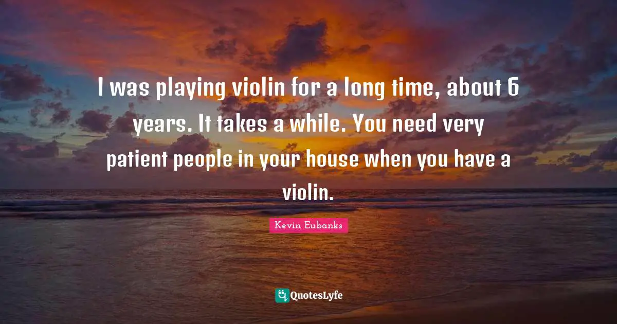 I was playing violin for a long time, about 6 years. It takes a while. You need very patient people in your house when you have a violin.