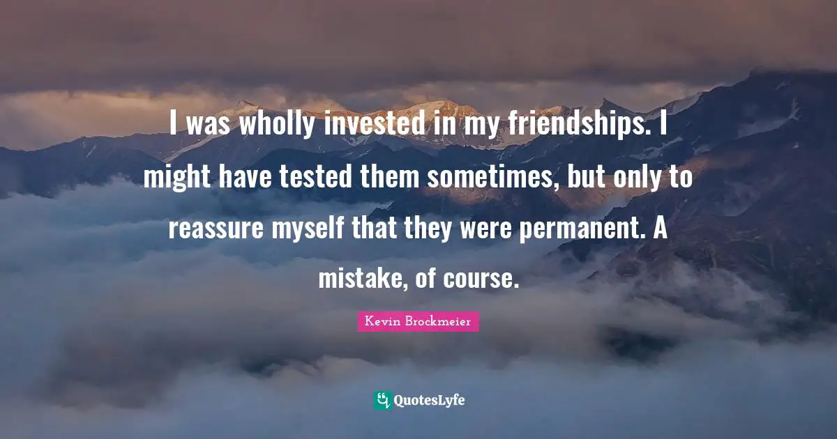 I was wholly invested in my friendships. I might have tested them sometimes, but only to reassure myself that they were permanent. A mistake, of course.