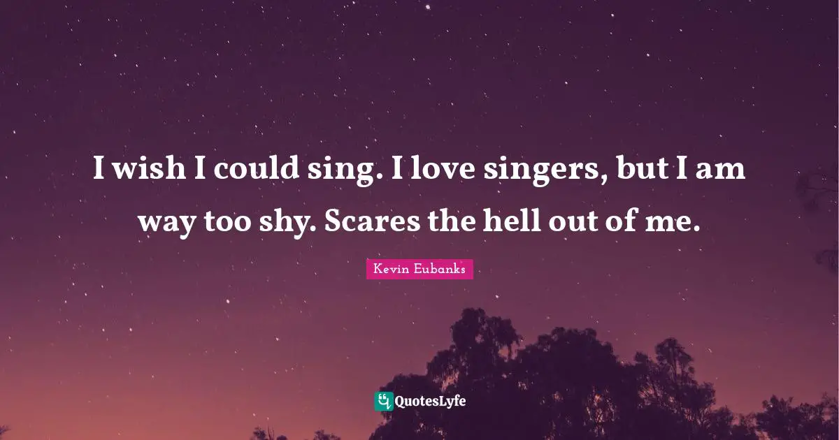 I wish I could sing. I love singers, but I am way too shy. Scares the hell out of me.