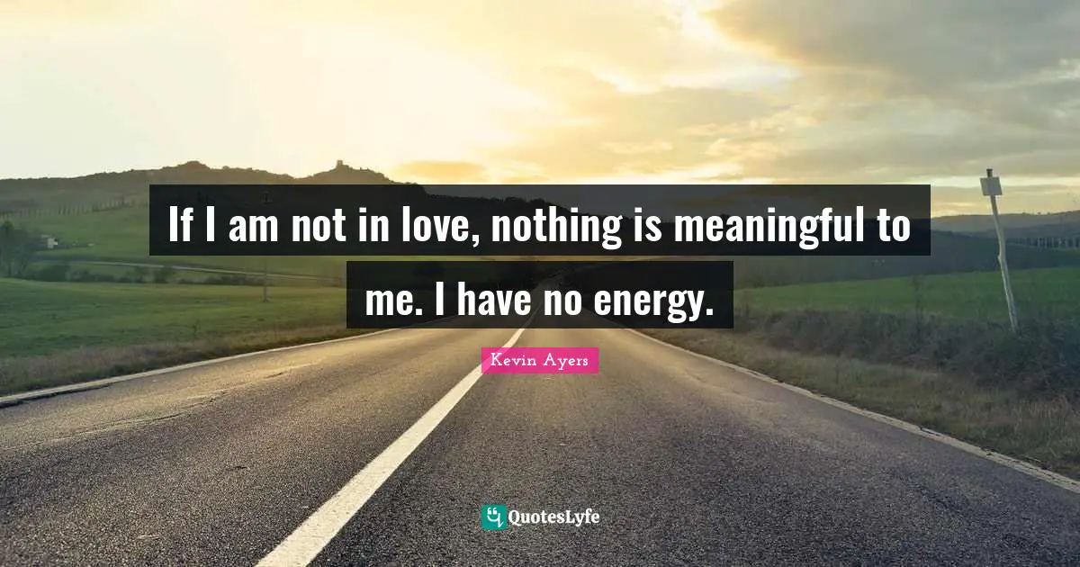 If I am not in love, nothing is meaningful to me. I have no energy.