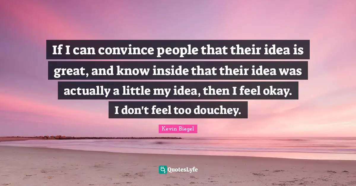 If I can convince people that their idea is great, and know inside that their idea was actually a little my idea, then I feel okay. I don't feel too douchey.