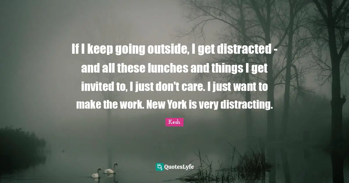 If I keep going outside, I get distracted - and all these lunches and things I get invited to, I just don't care. I just want to make the work. New York is very distracting.